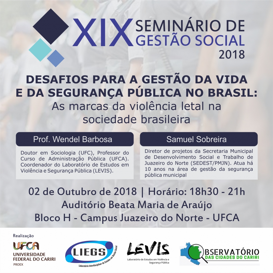 O Laboratório Interdisciplinar de Estudos em Gestão Social (LIEGS), promove, décima nona edição dos Seminários de Gestão Social na Universidade Federal do Cariri (UFCA). Tem como tema central: “Os desafios para a gestão da vida e da segurança pública no brasil”, o evento terá início às 18h30, no Auditório Beata Maria de Araújo, campus de Juazeiro do Norte da UFCA.O LIEGS é um grupo de pesquisa e projeto de extensão da UFCA, no XIX Seminário de Gestão Social, conta ainda com a parceria do Laboratório de Estudos em Violência e Segurança Pública e do Observatório das Cidades do Cariri, também da UFCA.  Os Seminários são realizados de modo continuado deste 2007, com pelo menos em duas edições anuais, com o propósito de debater temas em evidência e no âmbito da Gestão Pública e Gestão Social.